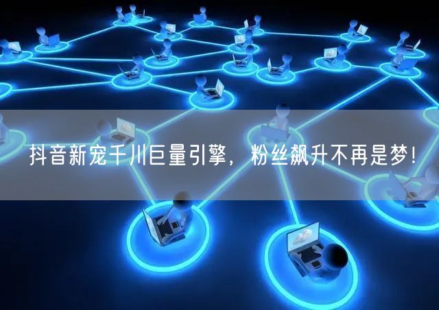 抖音新宠千川巨量引擎，粉丝飙升不再是梦！