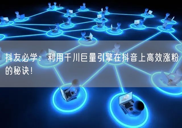 抖友必学：利用千川巨量引擎在抖音上高效涨粉的秘诀！