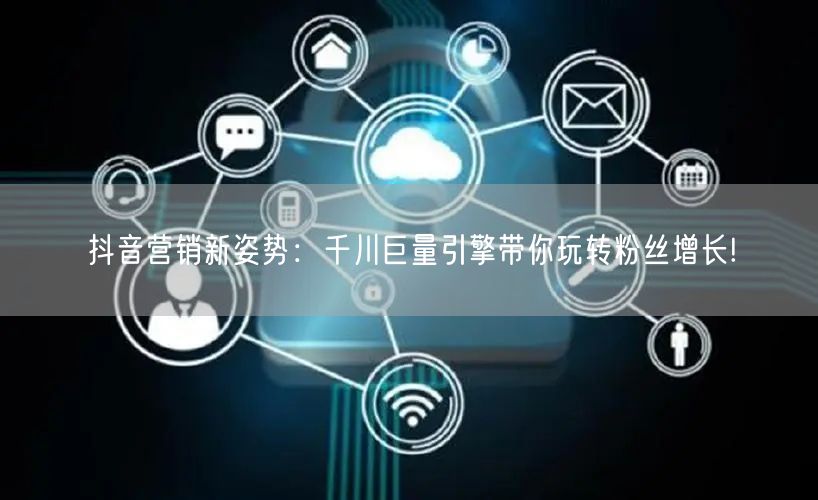 抖音营销新姿势：千川巨量引擎带你玩转粉丝增长!