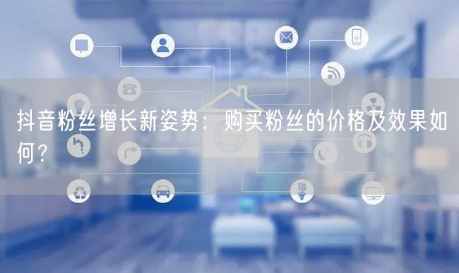 抖音粉丝增长新姿势：购买粉丝的价格及效果如何？