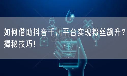 如何借助抖音千川平台实现粉丝飙升？揭秘技巧！
