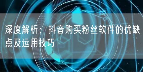 深度解析：抖音购买粉丝软件的优缺点及运用技巧