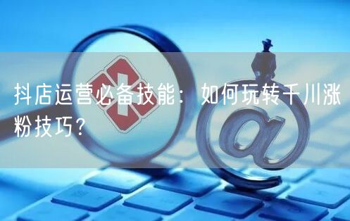 抖店运营必备技能：如何玩转千川涨粉技巧？