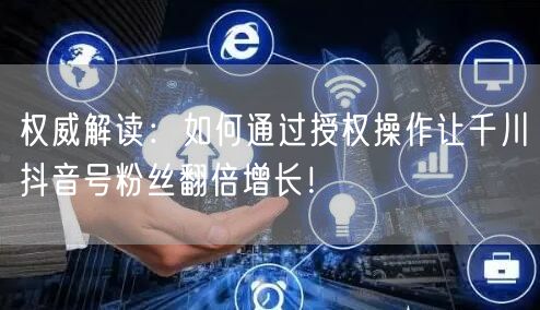 权威解读：如何通过授权操作让千川抖音号粉丝翻倍增长！