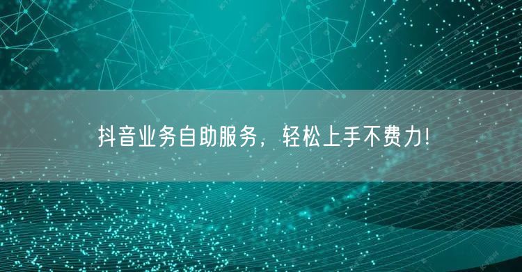 抖音业务自助服务，轻松上手不费力！